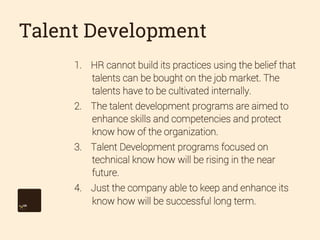 Talent Development
1.  HR cannot build its practices using the belief that
talents can be bought on the job market. The
talents have to be cultivated internally.
2.  The talent development programs are aimed to
enhance skills and competencies and protect
know how of the organization.
3.  Talent Development programs focused on
technical know how will be rising in the near
future.
4.  Just the company able to keep and enhance its
know how will be successful long term.

 