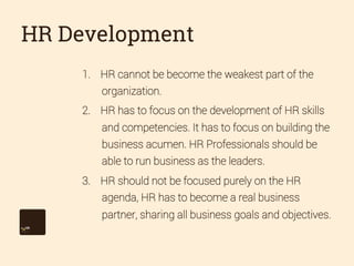 HR Development
1.  HR cannot be become the weakest part of the
organization.
2.  HR has to focus on the development of HR skills
and competencies. It has to focus on building the
business acumen. HR Professionals should be
able to run business as the leaders.
3.  HR should not be focused purely on the HR
agenda, HR has to become a real business
partner, sharing all business goals and objectives.

 
