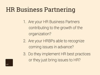 HR Business Partnering
1.  Are your HR Business Partners
contributing to the growth of the
organization?
2.  Are your HRBPs able to recognize
coming issues in advance?
3.  Do they implement HR best practices
or they just bring issues to HR?

 