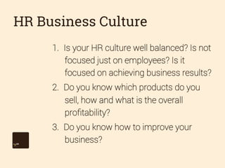 HR Business Culture
1.  Is your HR culture well balanced? Is not
focused just on employees? Is it
focused on achieving business results?
2.  Do you know which products do you
sell, how and what is the overall
proﬁtability?
3.  Do you know how to improve your
business?

 