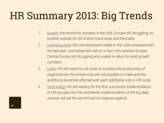 HR Summary 2013: Big Trends
1. 

Growth: the economic recovery in the USA, Europe still struggling; no
positive outlook for 2014 and mixed news and forecasts

2. 

Unemployment: the unemployment stable in the USA compared with
the last year, unemployment still on a rise in the western Europe;
Central Europe still struggling and unable to return to solid growth
numbers

3. 

Costs: HR still asked to cut costs to increase the productivity of
organizations; the simple cuts are not possible to make and the
workforce becomes affected with each additional cuts in HR costs

4. 

Technology: HR still waiting for the ﬁrst successful implementation
of HR big data; the ﬁrst worldwide implementation of the big data
solution will set the benchmark to measure against

 