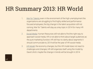 HR Summary 2013: HR World
1. 

War for Talents: even in the environment of the high unemployment the
organizations are struggling to ﬁnd highly skilled and performance
focused employees; the big change in the talent acquisition still not
coming; War for Talents will stay as a key topic in 2014 for many HR
departments

2. 

Social Media: Human Resources still not able to ﬁnd the right way to
approach social media; HR is not able to think about target audiences as
the pure marketing function; HR still has no clarity about segments it
should communicate to; 2014 will be the year of HR social media

3. 

HR Model: the economy changes, but the HR model does not react to
challenges and changes; HR still organizes itself using the model by
David Ulrich; maybe the change in trends will be brought in 2014

 