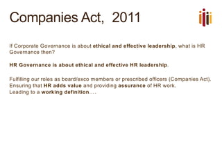 Companies Act, 2011
If Corporate Governance is about ethical and effective leadership, what is HR
Governance then?
HR Governance is about ethical and effective HR leadership.
Fulfilling our roles as board/exco members or prescribed officers (Companies Act).
Ensuring that HR adds value and providing assurance of HR work.
Leading to a working definition….
 