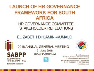 LAUNCH OF HR GOVERNANCE
FRAMEWORK FOR SOUTH
AFRICA
HR GOVERNANCE COMMITTEE
STAKEHOLDER REFLECTIONS
ELIZABETH DHLAMINI-KUMALO
21 June 2018
#SABPP2018AGM
2018 ANNUAL GENERAL MEETING
 