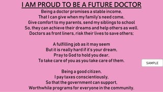 I AM PROUD TO BE A FUTURE DOCTOR
Being a doctor promises a stable income,
That I can give when my family’s need come,
Give comfort to my parents, send my siblingsto school
So, they can achieve their dreams and help others as well.
Doctors as front liners, risk their lives to save others;
A fulfilling job as it may seem
But it is really hard if it’s your dream,
Pray to God to hold you dear,
To take care of you as you take care of them.
Being a good citizen,
I pay taxes conscientiously,
So that the governmentcan support,
Worthwhile programs for everyone in the community.
SAMPLE
 
