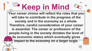 Your career choice will reflect the roles that you
will take to contribute in the progress of the
society and in the economy as a whole.
Therefore, careful consideration of your career
is essential. The career or profession of the
people living in the society dictates the level of
its economic status which eventually gives
impact to the economy on a larger scale.
Keep in Mind
 