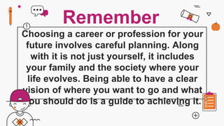 Choosing a career or profession for your
future involves careful planning. Along
with it is not just yourself, it includes
your family and the society where your
life evolves. Being able to have a clear
vision of where you want to go and what
you should do is a guide to achieving it.
Remember
 