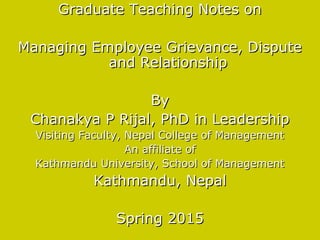 Graduate Teaching Notes onGraduate Teaching Notes on
Managing Employee Grievance, DisputeManaging Employee Grievance, Dispute
and Relationshipand Relationship
ByBy
Chanakya P Rijal, PhD in LeadershipChanakya P Rijal, PhD in Leadership
Visiting Faculty, Nepal College of ManagementVisiting Faculty, Nepal College of Management
An affiliate ofAn affiliate of
Kathmandu University, School of ManagementKathmandu University, School of Management
Kathmandu, NepalKathmandu, Nepal
Spring 2015Spring 2015
 