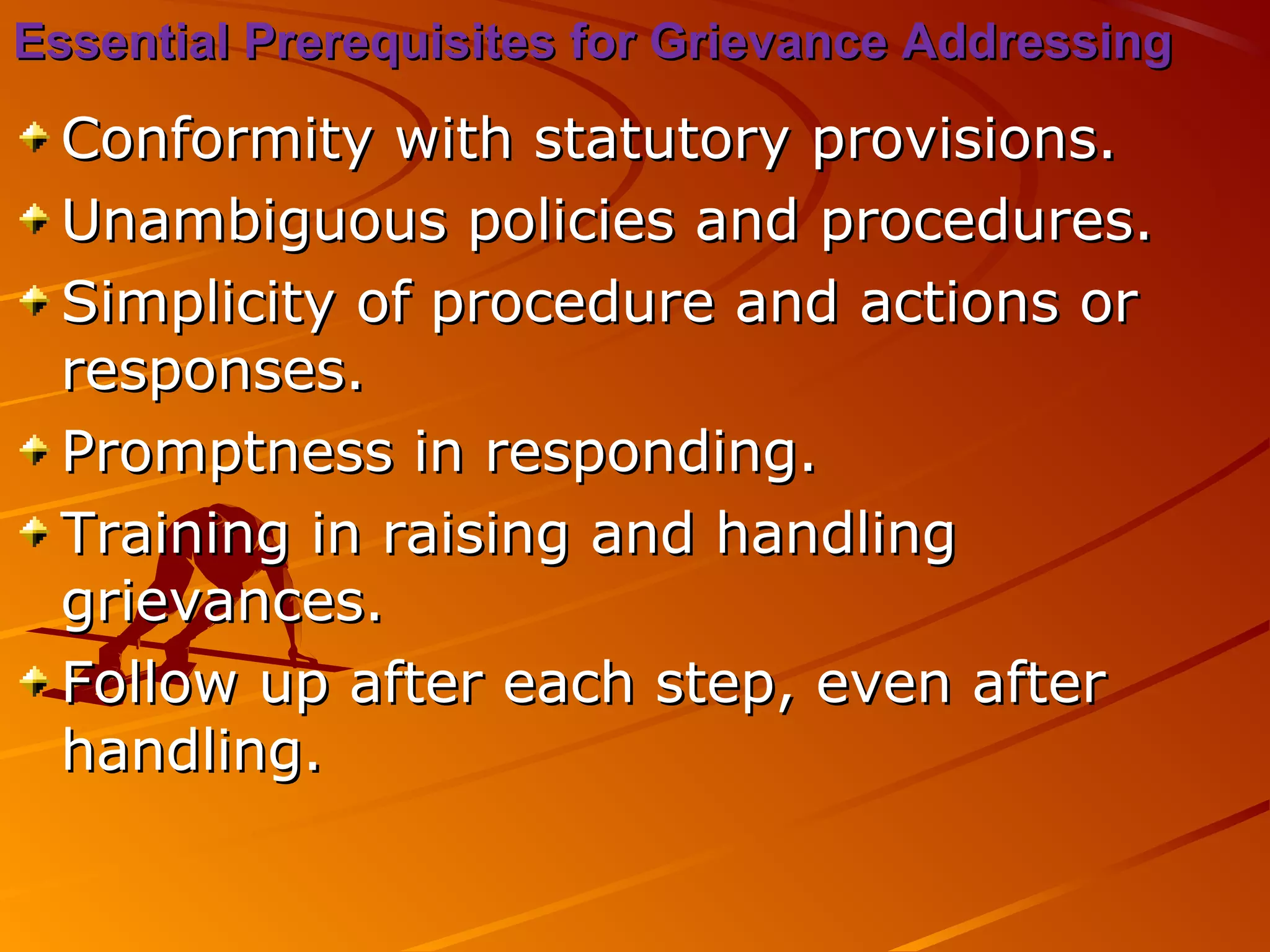 Essential Prerequisites for Grievance AddressingEssential Prerequisites for Grievance Addressing
Conformity with statutory provisions.Conformity with statutory provisions.
Unambiguous policies and procedures.Unambiguous policies and procedures.
Simplicity of procedure and actions orSimplicity of procedure and actions or
responses.responses.
Promptness in responding.Promptness in responding.
Training in raising and handlingTraining in raising and handling
grievances.grievances.
Follow up after each step, even afterFollow up after each step, even after
handling.handling.
 
