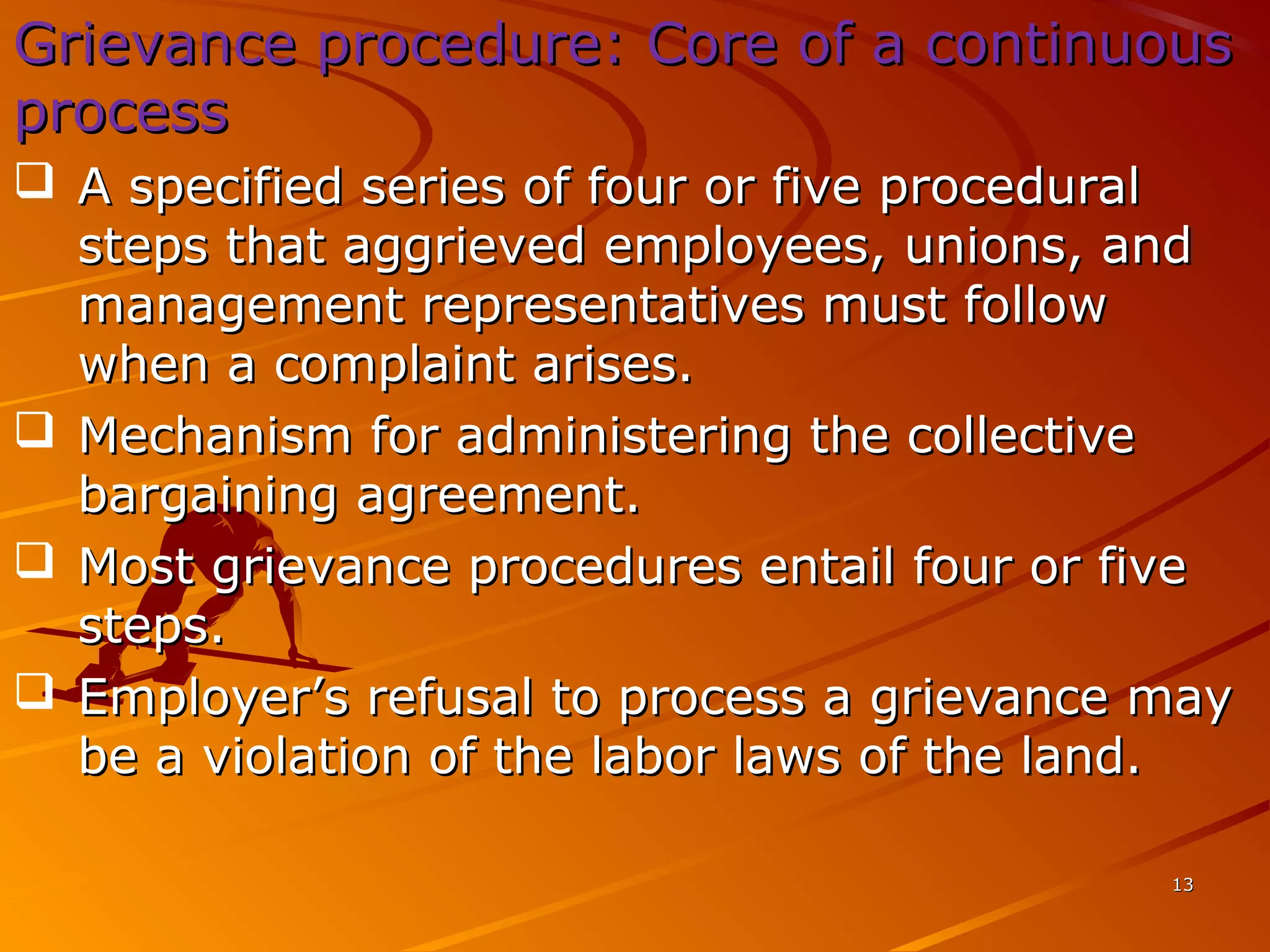 1313
Grievance procedure: Core of a continuousGrievance procedure: Core of a continuous
processprocess
 A specified series of four or five proceduralA specified series of four or five procedural
steps that aggrieved employees, unions, andsteps that aggrieved employees, unions, and
management representatives must followmanagement representatives must follow
when a complaint arises.when a complaint arises.
 Mechanism for administering the collectiveMechanism for administering the collective
bargaining agreement.bargaining agreement.
 Most grievance procedures entail four or fiveMost grievance procedures entail four or five
steps.steps.
 Employer’s refusal to process a grievance mayEmployer’s refusal to process a grievance may
be a violation of the labor laws of the land.be a violation of the labor laws of the land.
 