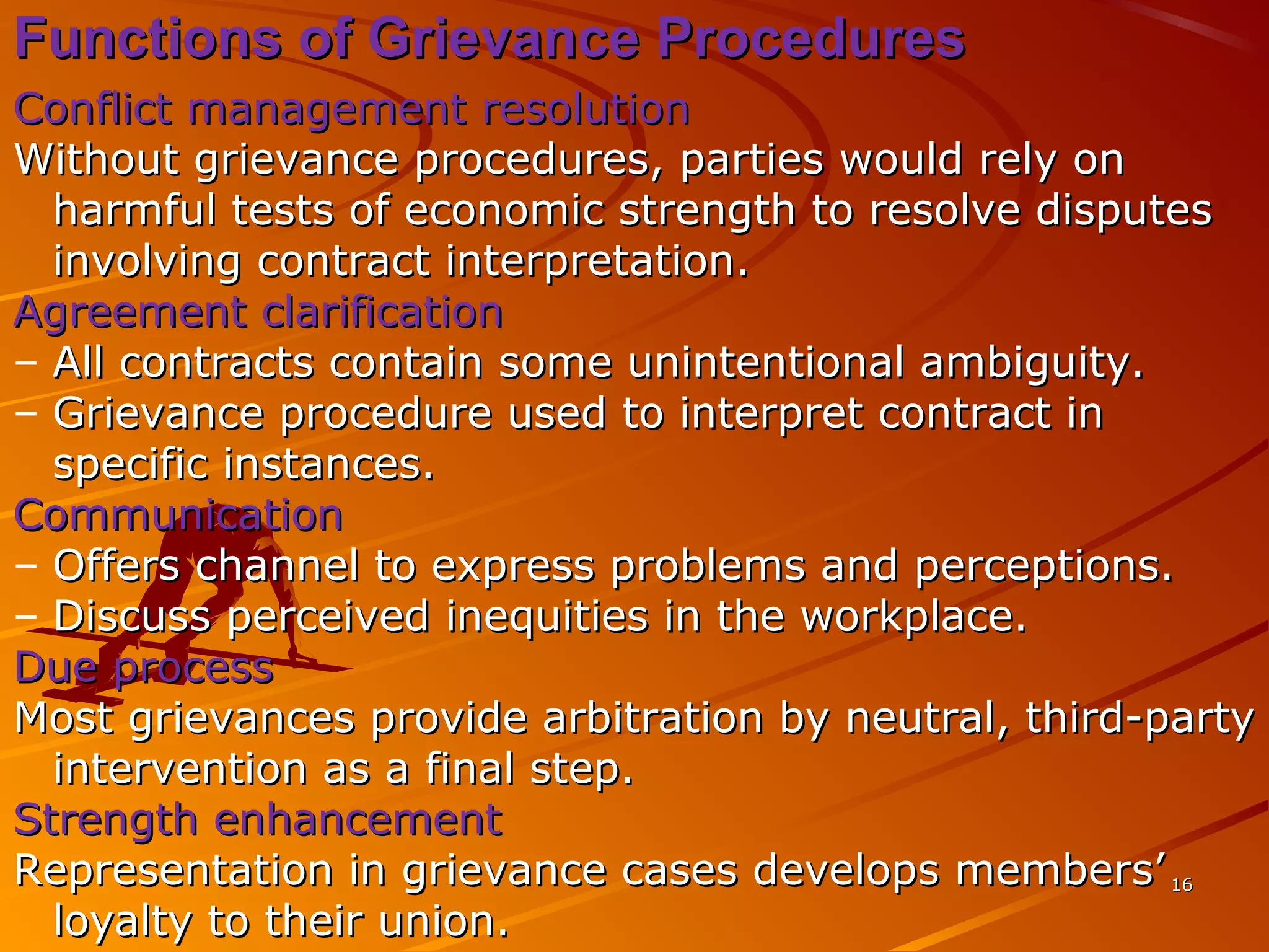 1616
Functions of Grievance ProceduresFunctions of Grievance Procedures
Conflict management resolutionConflict management resolution
Without grievance procedures, parties would rely onWithout grievance procedures, parties would rely on
harmful tests of economic strength to resolve disputesharmful tests of economic strength to resolve disputes
involving contract interpretation.involving contract interpretation.
Agreement clarificationAgreement clarification
– All contracts contain some unintentional ambiguity.All contracts contain some unintentional ambiguity.
– Grievance procedure used to interpret contract inGrievance procedure used to interpret contract in
specific instances.specific instances.
CommunicationCommunication
– Offers channel to express problems and perceptions.Offers channel to express problems and perceptions.
– Discuss perceived inequities in the workplace.Discuss perceived inequities in the workplace.
Due processDue process
Most grievances provide arbitration by neutral, third-partyMost grievances provide arbitration by neutral, third-party
intervention as a final step.intervention as a final step.
Strength enhancementStrength enhancement
Representation in grievance cases develops members’Representation in grievance cases develops members’
loyalty to their union.loyalty to their union.
 