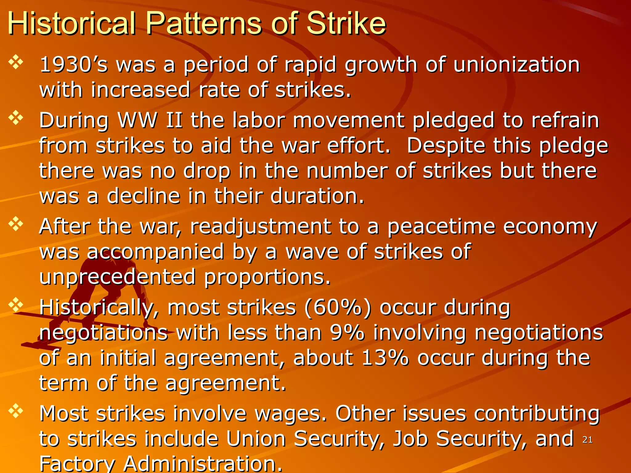 2121
Historical Patterns of StrikeHistorical Patterns of Strike
 1930’s was a period of rapid growth of unionization1930’s was a period of rapid growth of unionization
with increased rate of strikes.with increased rate of strikes.
 During WW II the labor movement pledged to refrainDuring WW II the labor movement pledged to refrain
from strikes to aid the war effort. Despite this pledgefrom strikes to aid the war effort. Despite this pledge
there was no drop in the number of strikes but therethere was no drop in the number of strikes but there
was a decline in their duration.was a decline in their duration.
 After the war, readjustment to a peacetime economyAfter the war, readjustment to a peacetime economy
was accompanied by a wave of strikes ofwas accompanied by a wave of strikes of
unprecedented proportions.unprecedented proportions.
 Historically, most strikes (60%) occur duringHistorically, most strikes (60%) occur during
negotiations with less than 9% involving negotiationsnegotiations with less than 9% involving negotiations
of an initial agreement, about 13% occur during theof an initial agreement, about 13% occur during the
term of the agreement.term of the agreement.
 Most strikes involve wages. Other issues contributingMost strikes involve wages. Other issues contributing
to strikes include Union Security, Job Security, andto strikes include Union Security, Job Security, and
Factory Administration.Factory Administration.
 