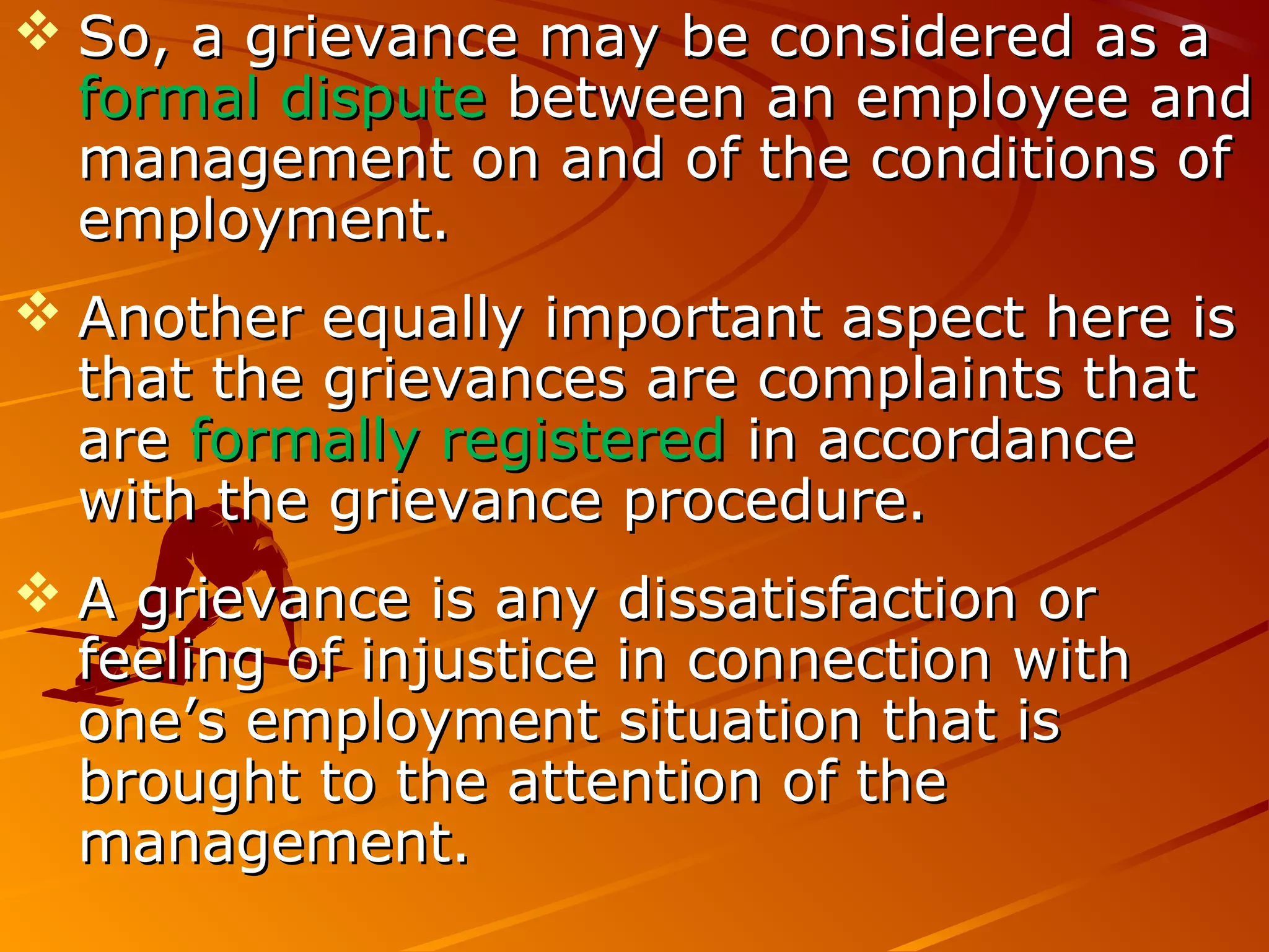  So, a grievance may be considered as aSo, a grievance may be considered as a
formal disputeformal dispute between an employee andbetween an employee and
management on and of the conditions ofmanagement on and of the conditions of
employment.employment.
 Another equally important aspect here isAnother equally important aspect here is
that the grievances are complaints thatthat the grievances are complaints that
areare formally registeredformally registered in accordancein accordance
with the grievance procedure.with the grievance procedure.
 A grievance is any dissatisfaction orA grievance is any dissatisfaction or
feeling of injustice in connection withfeeling of injustice in connection with
one’s employment situation that isone’s employment situation that is
brought to the attention of thebrought to the attention of the
management.management.
 