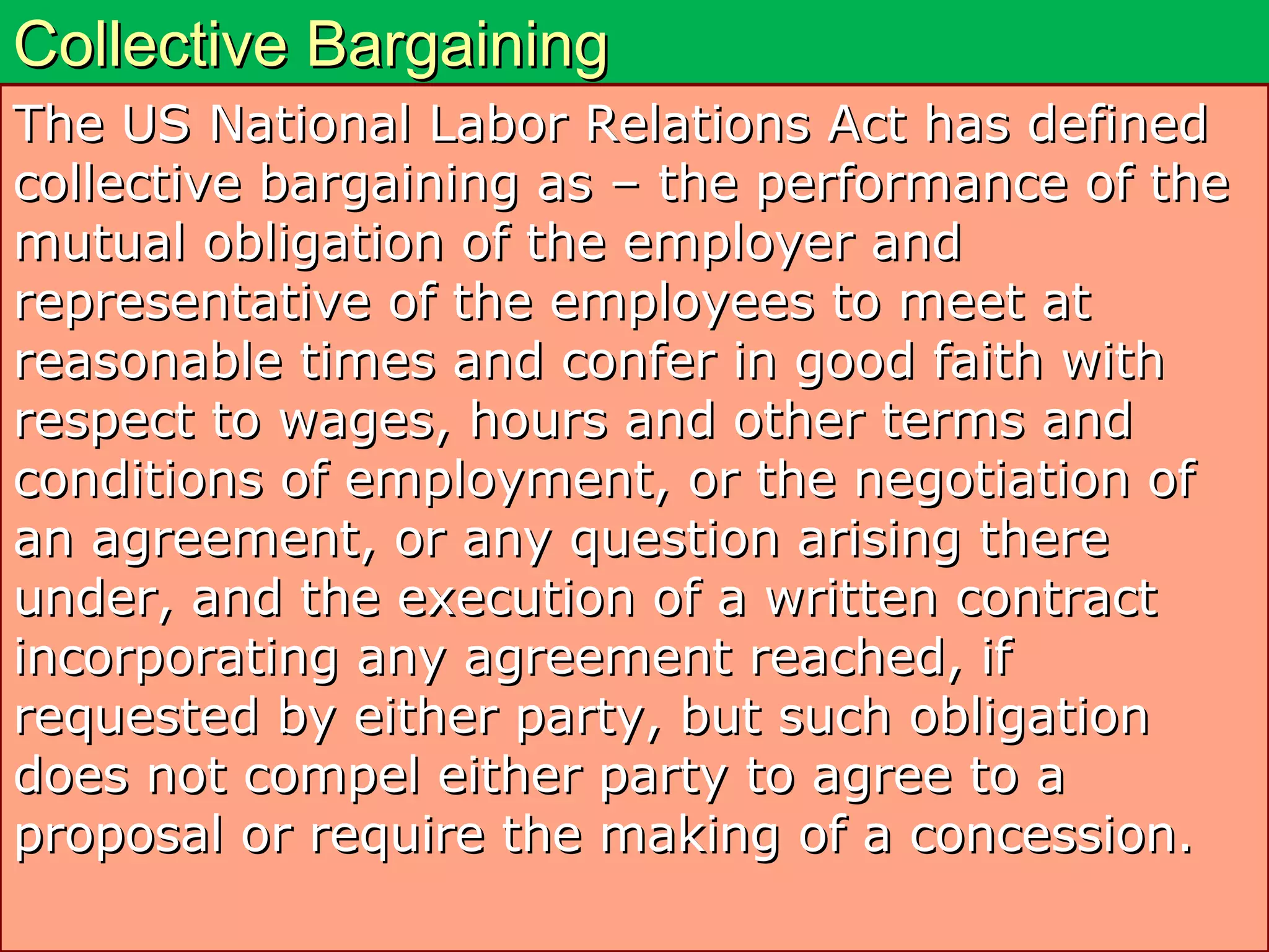 Collective BargainingCollective Bargaining
The US National Labor Relations Act has definedThe US National Labor Relations Act has defined
collective bargaining as – the performance of thecollective bargaining as – the performance of the
mutual obligation of the employer andmutual obligation of the employer and
representative of the employees to meet atrepresentative of the employees to meet at
reasonable times and confer in good faith withreasonable times and confer in good faith with
respect to wages, hours and other terms andrespect to wages, hours and other terms and
conditions of employment, or the negotiation ofconditions of employment, or the negotiation of
an agreement, or any question arising therean agreement, or any question arising there
under, and the execution of a written contractunder, and the execution of a written contract
incorporating any agreement reached, ifincorporating any agreement reached, if
requested by either party, but such obligationrequested by either party, but such obligation
does not compel either party to agree to adoes not compel either party to agree to a
proposal or require the making of a concession.proposal or require the making of a concession.
 
