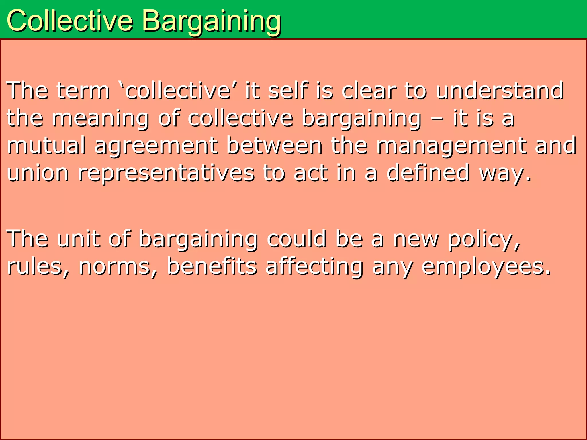 Collective BargainingCollective Bargaining
The term ‘collective’ it self is clear to understandThe term ‘collective’ it self is clear to understand
the meaning of collective bargaining – it is athe meaning of collective bargaining – it is a
mutual agreement between the management andmutual agreement between the management and
union representatives to act in a defined way.union representatives to act in a defined way.
The unit of bargaining could be a new policy,The unit of bargaining could be a new policy,
rules, norms, benefits affecting any employees.rules, norms, benefits affecting any employees.
 