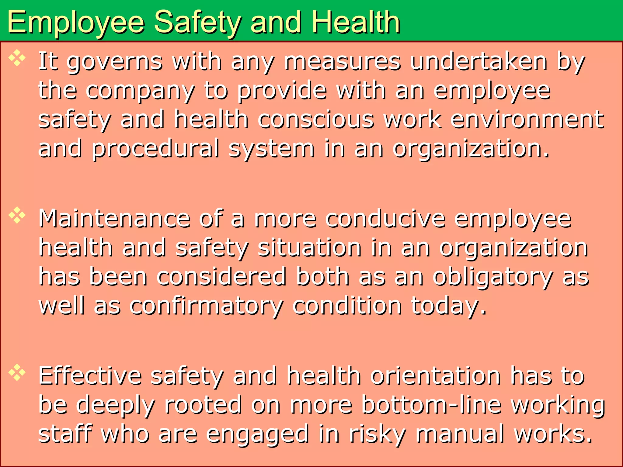 Employee Safety and HealthEmployee Safety and Health
 It governs with any measures undertaken byIt governs with any measures undertaken by
the company to provide with an employeethe company to provide with an employee
safety and health conscious work environmentsafety and health conscious work environment
and procedural system in an organization.and procedural system in an organization.
 Maintenance of a more conducive employeeMaintenance of a more conducive employee
health and safety situation in an organizationhealth and safety situation in an organization
has been considered both as an obligatory ashas been considered both as an obligatory as
well as confirmatory condition today.well as confirmatory condition today.
 Effective safety and health orientation has toEffective safety and health orientation has to
be deeply rooted on more bottom-line workingbe deeply rooted on more bottom-line working
staff who are engaged in risky manual works.staff who are engaged in risky manual works.
 
