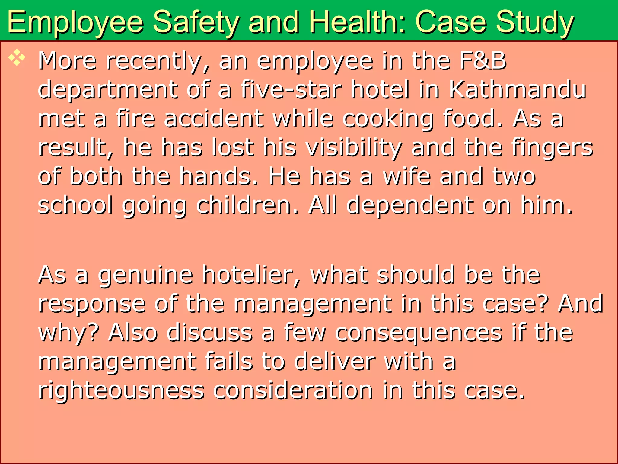 Employee Safety and Health: Case StudyEmployee Safety and Health: Case Study
 More recently, an employee in the F&BMore recently, an employee in the F&B
department of a five-star hotel in Kathmandudepartment of a five-star hotel in Kathmandu
met a fire accident while cooking food. As amet a fire accident while cooking food. As a
result, he has lost his visibility and the fingersresult, he has lost his visibility and the fingers
of both the hands. He has a wife and twoof both the hands. He has a wife and two
school going children. All dependent on him.school going children. All dependent on him.
As a genuine hotelier, what should be theAs a genuine hotelier, what should be the
response of the management in this case? Andresponse of the management in this case? And
why? Also discuss a few consequences if thewhy? Also discuss a few consequences if the
management fails to deliver with amanagement fails to deliver with a
righteousness consideration in this case.righteousness consideration in this case.
 