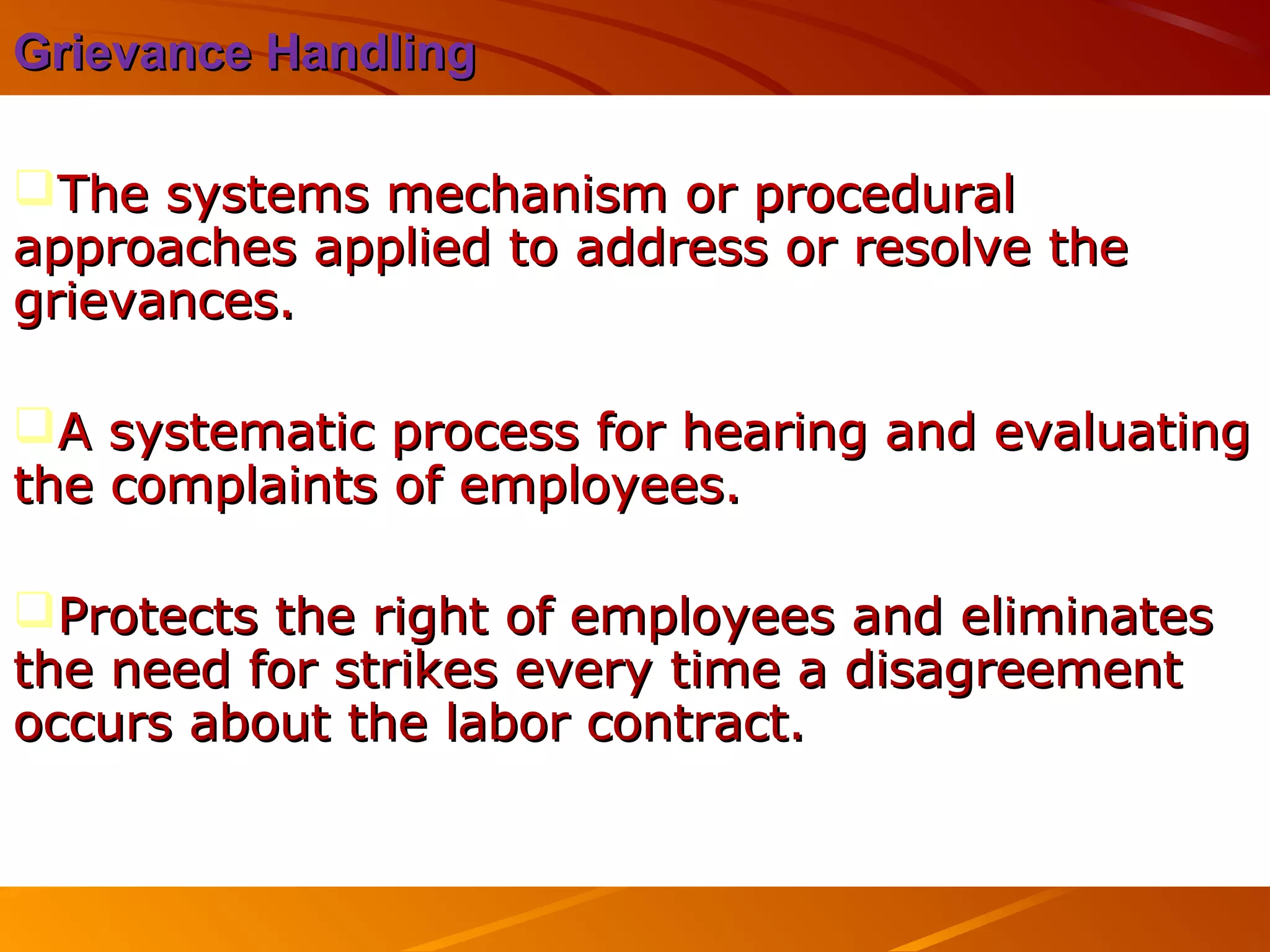Grievance HandlingGrievance Handling
The systems mechanism or proceduralThe systems mechanism or procedural
approaches applied to address or resolve theapproaches applied to address or resolve the
grievances.grievances.
A systematic process for hearing and evaluatingA systematic process for hearing and evaluating
the complaints of employees.the complaints of employees.
Protects the right of employees and eliminatesProtects the right of employees and eliminates
the need for strikes every time a disagreementthe need for strikes every time a disagreement
occurs about the labor contract.occurs about the labor contract.
 