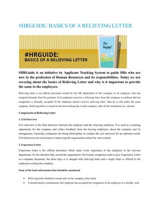 #HRGUIDE: BASICS OF A RELIEVINGLETTER
#HRGuide is an initiative by Applicant Tracking System to guide HRs who are
new in the profession of Human Resources and its responsibilities. Today we are
covering about the basics of Relieving Letter and why is it important to provide
the same to the employees.
Relieving letter is an official document issued by the HR department of the company to an employee who has
resigned formally from his position. If an employee receives a relieving letter from the company it confirms that his
resignation is formally accepted. If the employee doesn’t receive relieving letter, than he is still under the same
company. Relieving letter is issued on the last working day in that company, after all the formalities are cleared.
Components of Relieving Letter
1. Exit Interview
Exit interview is the final interview between the employer and the relieving employee. It is used as a learning
opportunity for the company and collect feedback from the leaving employees about the company and its
management. Generally companies are hiring third parties to conduct the exit interview for an optimum result.
Exit interviews are crucial part in improving the organisation culture for new-comers.
2. Experience Letter
Experience letter is the official document which states work experience of the employee in the relevant
department, for the duration they served the organisation. Previously companies used to give Experience Letter
as a separate document, but these days it is merged with relieving letter and a single letter is offered to the
employees exiting the company.
Some of the basic information that should be mentioned
 Relieving letter should be issued only on the company letter head
 It should clearly communicate that employer has accepted the resignation of the employee in a healthy note
 