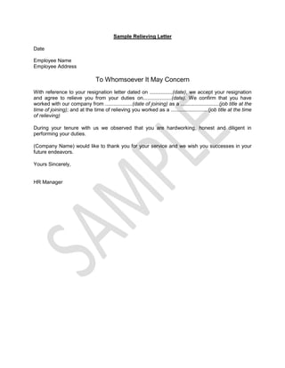 Sample Relieving Letter
Date
Employee Name
Employee Address
To Whomsoever It May Concern
With reference to your resignation letter dated on ................(date), we accept your resignation
and agree to relieve you from your duties on....................(date). We confirm that you have
worked with our company from ...................(date of joining) as a ...........................(job title at the
time of joining); and at the time of relieving you worked as a ..........................(job title at the time
of relieving)
During your tenure with us we observed that you are hardworking, honest and diligent in
performing your duties.
(Company Name) would like to thank you for your service and we wish you successes in your
future endeavors.
Yours Sincerely,
HR Manager
 