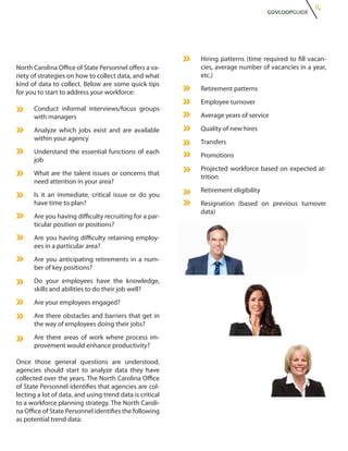 11.
                                                                                   GOVLOOPGUIDE




                                                          Hiring patterns (time required to fill vacan-
North Carolina Office of State Personnel offers a va-     cies, average number of vacancies in a year,
riety of strategies on how to collect data, and what      etc.)
kind of data to collect. Below are some quick tips
                                                          Retirement patterns
for you to start to address your workforce:
                                                          Employee turnover
      Conduct informal interviews/focus groups
      with managers                                       Average years of service

      Analyze which jobs exist and are available          Quality of new hires
      within your agency
                                                          Transfers
      Understand the essential functions of each
                                                          Promotions
      job
                                                          Projected workforce based on expected at-
      What are the talent issues or concerns that
                                                          trition
      need attention in your area?
                                                          Retirement eligibility
      Is it an immediate, critical issue or do you
      have time to plan?                                  Resignation (based on previous turnover
                                                          data)
      Are you having difficulty recruiting for a par-
      ticular position or positions?
      Are you having difficulty retaining employ-
      ees in a particular area?
      Are you anticipating retirements in a num-
      ber of key positions?
      Do your employees have the knowledge,
      skills and abilities to do their job well?
      Are your employees engaged?
      Are there obstacles and barriers that get in
      the way of employees doing their jobs?
      Are there areas of work where process im-
      provement would enhance productivity?

Once those general questions are understood,
agencies should start to analyze data they have
collected over the years. The North Carolina Office
of State Personnel identifies that agencies are col-
lecting a lot of data, and using trend data is critical
to a workforce planning strategy. The North Caroli-
na Office of State Personnel identifies the following
as potential trend data:
 