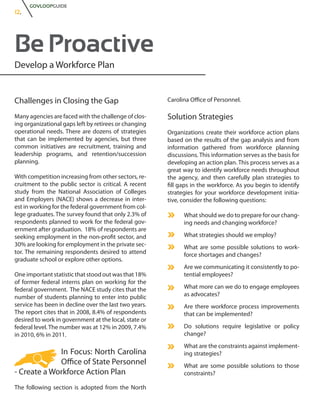 GOVLOOPGUIDE
12.




Be Proactive
Develop a Workforce Plan


Challenges in Closing the Gap                          Carolina Office of Personnel.

Many agencies are faced with the challenge of clos-    Solution Strategies
ing organizational gaps left by retirees or changing
operational needs. There are dozens of strategies      Organizations create their workforce action plans
that can be implemented by agencies, but three         based on the results of the gap analysis and from
common initiatives are recruitment, training and       information gathered from workforce planning
leadership programs, and retention/succession          discussions. This information serves as the basis for
planning.                                              developing an action plan. This process serves as a
                                                       great way to identify workforce needs throughout
With competition increasing from other sectors, re-    the agency, and then carefully plan strategies to
cruitment to the public sector is critical. A recent   fill gaps in the workforce. As you begin to identify
study from the National Association of Colleges        strategies for your workforce development initia-
and Employers (NACE) shows a decrease in inter-        tive, consider the following questions:
est in working for the federal government from col-
lege graduates. The survey found that only 2.3% of           What should we do to prepare for our chang-
respondents planned to work for the federal gov-             ing needs and changing workforce?
ernment after graduation. 18% of respondents are
seeking employment in the non-profit sector, and             What strategies should we employ?
30% are looking for employment in the private sec-           What are some possible solutions to work-
tor. The remaining respondents desired to attend             force shortages and changes?
graduate school or explore other options.
                                                             Are we communicating it consistently to po-
One important statistic that stood out was that 18%          tential employees?
of former federal interns plan on working for the
federal government. The NACE study cites that the            What more can we do to engage employees
number of students planning to enter into public             as advocates?
service has been in decline over the last two years.         Are there workforce process improvements
The report cites that in 2008, 8.4% of respondents           that can be implemented?
desired to work in government at the local, state or
federal level. The number was at 12% in 2009, 7.4%           Do solutions require legislative or policy
in 2010, 6% in 2011.                                         change?
                                                             What are the constraints against implement-
             In Focus: North Carolina                        ing strategies?
             Office of State Personnel                       What are some possible solutions to those
- Create a Workforce Action Plan                             constraints?

The following section is adopted from the North
 