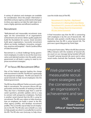 13.
                                                                                           GOVLOOPGUIDE




A variety of solutions and strategies are available        case the inside story of the IRS.
for consideration. Once the proper information is
identified, and your agency understands what gaps               Recruitment 411: Big Risk = Big Reward
to close, your agency can take the right steps to re-           Recruitment 411: Making More than Money
main a highly optimize and efficient workforce.
                                                                Recruitment 411: Lessons of Leadership Part
                                                                1 - There’s Always Room for Improvement
Recruitment
                                                                IRS Job: Senior Economist
“Well-planned and measurable recruitment strat-
                                                           A final innovative way that the IRS is connecting
egies are the cornerstones of an organization’s
                                                           with employees is by the use of Second Life. IRS
achievement and service. Better quality applicants
                                                           Recruiter Julie posted a terrific blog on GovLoop
build the foundation for success. Great recruiters
                                                           explaining how the IRS is using Second Life. The
build great organizations. Successful recruitment
                                                           post was a guest blog post by Frank Stipe.
efforts are timely, intelligent, innovative, competi-
tive, assertive and targeted.” – North Carolina Office
of State Personnel
                                                           In the post Frank states, “When the IRS Recruitment
                                                           Office interacts with the residents of Second Life,
Recruitment is a critical challenge facing govern-
                                                           we count on our message being handed off both
ment employees. In order to recruit the most inno-
                                                           “in-world” (among Second Life users) and in other
vative and talented workers into the public sector,
                                                           social media channels like Facebook, Twitter and
government at all levels is going to need to im-
prove recruitment strategies.


     In Focus: IRS Recruitment Office
One of the Federal agencies leading the charge
with recruitment is the IRS. The IRS has a great page
for prospective employees. The IRS uses dozens of
social channels to help recruit employees into the
                                                           “ Well-planned and
                                                            measurable recruit-
federal government.                                         ment strategies are
The IRS has three different Twitter accounts used to
help in recruitment. The accounts discuss IRS op-
                                                            the cornerstones of
portunities and the benefits of working at the IRS.
They also have a Facebook page that is used for
                                                             an organization’s
career questions, provides updates and as a way
to connect with prospective employees. YouTube             achievement and ser-                       “
is another social channel that the IRS is using for
recruitment. The IRS uses videos to help showcase                   vice.
how an employee can build a career at the IRS,
share agency profiles, and develops recruitment
profiles. This is a terrific way to help recruit employ-                        - North Carolina
ees to the IRS. The IRS also uses LinkedIn as a way                   Office of State Personnel
to help people see what it is actually like to work at
the IRS. The IRS also uses GovLoop, to help show-
 