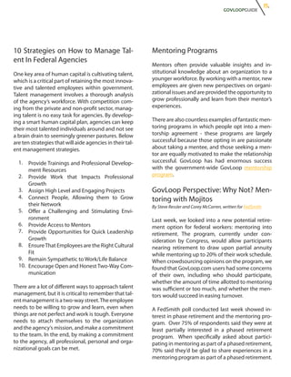 15.
                                                                                                GOVLOOPGUIDE




10 Strategies on How to Manage Tal-                        Mentoring Programs
ent In Federal Agencies
                                                           Mentors often provide valuable insights and in-
One key area of human capital is cultivating talent,       stitutional knowledge about an organization to a
which is a critical part of retaining the most innova-     younger workforce. By working with a mentor, new
tive and talented employees within government.             employees are given new perspectives on organi-
Talent management involves a thorough analysis             zational issues and are provided the opportunity to
of the agency’s workforce. With competition com-           grow professionally and learn from their mentor’s
ing from the private and non-profit sector, manag-         experiences.
ing talent is no easy task for agencies. By develop-
ing a smart human capital plan, agencies can keep          There are also countless examples of fantastic men-
their most talented individuals around and not see         toring programs in which people opt into a men-
a brain drain to seemingly greener pastures. Below         torship agreement - these programs are largely
are ten strategies that will aide agencies in their tal-   successful because those opting in are passionate
ent management strategies.                                 about taking a mentee, and those seeking a men-
                                                           tor are equally motivated to make the relationship
  1.  Provide Trainings and Professional Develop-          successful. GovLoop has had enormous success
      ment Resources                                       with the government-wide GovLoop mentorship
  2. Provide Work that Impacts Professional                program.
      Growth
  3. Assign High Level and Engaging Projects               GovLoop Perspective: Why Not? Men-
  4. Connect People, Allowing them to Grow                 toring with Mojitos
      their Network                                        By Steve Ressler and Corey McCarren, written for FedSmith
  5. Offer a Challenging and Stimulating Envi-
      ronment                                              Last week, we looked into a new potential retire-
  6. Provide Access to Mentors                             ment option for federal workers: mentoring into
  7. Provide Opportunities for Quick Leadership            retirement. The program, currently under con-
      Growth                                               sideration by Congress, would allow participants
  8. Ensure That Employees are the Right Cultural          nearing retirement to draw upon partial annuity
      Fit                                                  while mentoring up to 20% of their work schedule.
  9. Remain Sympathetic to Work/Life Balance               When crowdsourcing opinions on the program, we
  10. Encourage Open and Honest Two-Way Com-               found that GovLoop.com users had some concerns
      munication                                           of their own, including who should participate,
                                                           whether the amount of time allotted to mentoring
There are a lot of different ways to approach talent       was sufficient or too much, and whether the men-
management, but it is critical to remember that tal-       tors would succeed in easing turnover.
ent management is a two-way street. The employee
needs to be willing to grow and learn, even when           A FedSmith poll conducted last week showed in-
things are not perfect and work is tough. Everyone         terest in phase retirement and the mentoring pro-
needs to attach themselves to the organization             gram. Over 75% of respondents said they were at
and the agency’s mission, and make a commitment            least partially interested in a phased retirement
to the team. In the end, by making a commitment            program. When specifically asked about partici-
to the agency, all professional, personal and orga-        pating in mentoring as part of a phased retirement,
nizational goals can be met.                               70% said they’d be glad to share experiences in a
                                                           mentoring program as part of a phased retirement.
 
