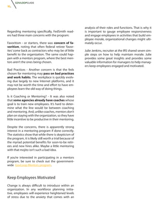 GOVLOOPGUIDE
16.




                                                           analysis of their roles and functions. That is why it
Regarding mentoring specifically, FedSmith read-           is important to gauge employee responsiveness
ers had three main concerns with the program:              and engage employees in activities that build em-
                                                           ployee morale, organizational changes might ulti-
Favoritism - or starters, there was concern of fa-         mately occur.
voritism, noting that often federal retiree ‘favor-
ites’ come back as contractors who may be of little        Julie Jenkins, recruiter at the IRS shared seven sim-
benefit to the organization. The same could hap-           ple steps on how to help maintain morale. Julie
pen with a mentors program, where the best men-            provides some great insights and provides some
tors aren’t the ones being chosen.                         valuable information for managers to help manag-
                                                           ers keep employees engaged and motivated.
Bad Practices - Another concern is that the feds
chosen for mentoring may pass on bad practices
and work habits. The workplace is quickly evolv-
ing due largely to new Internet platforms, and it
may not be worth the time and effort to have em-
ployees learn the old way of doing things.

Is it Coaching or Mentoring? - It was also noted
that some agencies already have coaches whose
goal is to train new employees. It’s hard to deter-
mine what the line would be between coaching
and mentoring. And, unlike coaches, mentors don’t
plan on staying with the organization, so they have
little incentive to be productive in their mentoring.

Despite the concerns, there is apparently strong
interest in a mentoring program if done correctly.
The statistics show that while there is skepticism of
the program, it is likely still worth a trial because of
the myriad potential benefits for soon-to-be retir-
ees and new hires alike. Maybe a little mentoring
with that mojito isn’t such a bad idea.

If you’re interested in participating in a mentors
program, be sure to check out the government-
wide GovLoop Mentors program.



Keep Employees Motivated
Change is always difficult to introduce within an
organization. In any workforce planning initia-
tive, employees will experience heightened levels
of stress due to the anxiety that comes with an
 