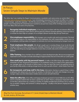 In Focus:
Seven Simple Steps to Maintain Morale

The other day I was reading the Ragan Communications newsletter and came across an article titled 10 in-
expensive ways to boost employee morale. I was immediately interested, not because my office is in need of
a mood change - quite the opposite – the IRS Recruitment Office is overflowing with enthusiastic, energetic,
people. I was intrigued by the article because I wanted to see just how many of the 10 things we put into prac-
tice in our office; here are seven of my favorites.



1
          Recognize individual employees. In the two years I’ve been with the recruitment office, not
          a single staff meeting or team phone call has gone by without someone getting a shout out from a
          co-worker for their help on a project. It’s so simple it almost sounds silly, just say ‘thank you.’



2
          Give employees responsibility. My manager runs a results-only work environment. This kind
          of atmosphere places a lot responsibility on the employees, but with responsibility comes trust. As
          an employee, nothing makes me happier or motivates me more than knowing my manger trusts me.



3         Treat employees like people. We all get caught up in crossing things of our to-do list and
          trying to make it to every meeting on our schedule. However, we are encouraged to leave work at
          work. The only thing my manager believes in more than a results-only work environment is work-life
          balance.


4         Offer Training. Every member of our staff has a career development plan. We are encouraged and
          expected to own that plan and take advantage of opportunities that are in line with our career goals.



5
          Give small perks with big personal impact. It really is the little things that matter most. I
          remember we had 100 percent participation in an employee survey. As a token of her appreciation,
          our manager gave us 30 minutes of admin leave. It may not seem like much, but getting home to
          your family a little earlier, or taking a longer lunch to catch up with a friend – what’s better than that?



6
          Be transparent, and keep staff in the loop. Information sharing is a good thing; it makes
          employees feel valued and cuts down on anxiety. As decisions are made and changes occur, our
          manger makes sure the information trickles down so we’re all well-informed.



7
          Make the office fun. A fun office and happy employees go hand-in-hand. Walk into our DC office
          and it’s instantly evident that we have a good time at work. There’s a temporary hopscotch board
          on the floor, placed there by a visiting co-worker. It’s highly possible that you’ll hear one or more of
          my co-workers singing, and someone is always laughing – usually at the person singing but that’s
          another story.




Blog Post from GovLoop, Recruitment 411: Seven Simple Steps to Maintain Morale
By Julie Jenkins, IRS Recruiter
 