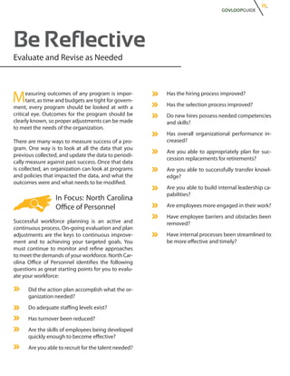 19.
                                                                               GOVLOOPGUIDE




Be Reflective
Evaluate and Revise as Needed



M     easuring outcomes of any program is impor-
      tant, as time and budgets are tight for govern-
ment, every program should be looked at with a
                                                        Has the hiring process improved?
                                                        Has the selection process improved?
critical eye. Outcomes for the program should be        Do new hires possess needed competencies
clearly known, so proper adjustments can be made        and skills?
to meet the needs of the organization.
                                                        Has overall organizational performance in-
There are many ways to measure success of a pro-        creased?
gram. One way is to look at all the data that you
                                                        Are you able to appropriately plan for suc-
previous collected, and update the data to periodi-
                                                        cession replacements for retirements?
cally measure against past success. Once that data
is collected, an organization can look at programs      Are you able to successfully transfer knowl-
and policies that impacted the data, and what the       edge?
outcomes were and what needs to be modified.
                                                        Are you able to build internal leadership ca-
                                                        pabilities?
                  In Focus: North Carolina
                  Office of Personnel                   Are employees more engaged in their work?
                                                        Have employee barriers and obstacles been
Successful workforce planning is an active and          removed?
continuous process. On-going evaluation and plan
adjustments are the keys to continuous improve-         Have internal processes been streamlined to
ment and to achieving your targeted goals. You          be more effective and timely?
must continue to monitor and refine approaches
to meet the demands of your workforce. North Car-
olina Office of Personnel identifies the following
questions as great starting points for you to evalu-
ate your workforce:

      Did the action plan accomplish what the or-
      ganization needed?
      Do adequate staffing levels exist?
      Has turnover been reduced?
      Are the skills of employees being developed
      quickly enough to become effective?
      Are you able to recruit for the talent needed?
 