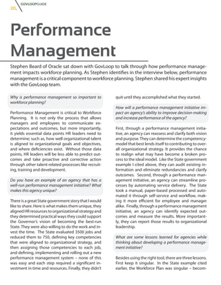 GOVLOOPGUIDE
20.




Performance
Management
Stephen Beard of Oracle sat down with GovLoop to talk through how performance manage-
ment impacts workforce planning. As Stephen identifies in the interview below, performance
management is a critical component to workforce planning. Stephen shared his expert insights
with the GovLoop team.

Why is performance management so important to          quit until they accomplished what they started.
workforce planning?
                                                       How will a performance management initiative im-
Performance Management is critical to Workforce        pact an agency’s ability to improve decision-making
Planning. It is not only the process that allows       and increase performance of the agency?
managers and employees to communicate ex-
pectations and outcomes, but more importantly,         First, through a performance management initia-
it yields essential data points HR leaders need to     tive, an agency can reassess and clarify both vision
determine; such as, how well organizational talent     and purpose. They can determine the competency-
is aligned to organizational goals and objectives,     model that best lends itself to contributing to over-
and where deficiencies exist. Without those data       all organizational strategy. It provides the chance
points, HR leaders will be less able to predict out-   to realign what may have become a broken pro-
comes and take proactive and corrective action         cess to the ideal model. Like the State government
through other talent-related processes like recruit-   example I cited above, they can audit existing in-
ing, training and development.                         formation and eliminate redundancies and clarify
                                                       outcomes. Second, through a performance man-
Do you have an example of an agency that has a         agement initiative, an agency can streamline pro-
well-run performance management initiative? What       cesses by automating service delivery. The State
makes this agency unique?                              took a manual, paper-based processed and auto-
                                                       mated it through self-service and workflow, mak-
There is a great State government story that I would   ing it more efficient for employee and manager
like to share. Here is what makes them unique, they    alike. Finally, through a performance management
aligned HR resources to organizational strategy and    initiative, an agency can identify expected out-
they determined practical ways they could support      comes and measure the results. More important-
the Governor’s vision of becoming the best-run         ly, they can report those results to organizational
State. They were also willing to do the work and in-   leadership.
vest the time. The State evaluated 3500 jobs and
reduced them to 750, defining key competencies         What are some lessons learned for agencies while
that were aligned to organizational strategy, and      thinking about developing a performance manage-
then assigning those competencies to each job,         ment initiative?
and defining, implementing and rolling out a new
performance management system – none of this           Besides using the right tool, there are three lessons.
was easy and each step required a significant in-      First keep it singular. In the State example cited
vestment in time and resources. Finally, they didn’t   earlier, the Workforce Plan was singular – becom-
 