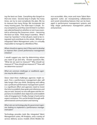 21.
                                                                                   GOVLOOPGUIDE




ing the best-run State. Everything else hinged on      vice accessible). Also, more and more Talent Man-
that one vision. Second, keep it simple. Too many      agement suites are incorporating collaborative
times, we try to over-complicate the plan. We try      and social networking features that can be lever-
to measure too many things. We incorporate too         aged in performance management systems and
many moving parts. The State kept it simple. Ev-       help shape performance management policies
ery competency (and they were limited in number)       and practices.
was selected based on whether or not it was essen-
tial to achieving the Governors vision – becoming
the best-run State. Third, keep it seamless. What I
mean by “seamless” is that all parts need to be in-
tegrated and contribute to the whole. Without an
integrated Talent Management suite, it is virtually
impossible to manage to a Workforce Plan.

Where should an agency start if they want to develop
or improve their current performance management
initiative?

I would suggest you start by determining where
you want to go and why. Answer questions like,
“What do we want to measure?” “Why should we
measure it?”“How should we measure it?”“How will
we determine success?”

What are common challenges or roadblocks agen-
cies may be able to expect?

Steve cited three challenges agencies might ex-
pect. First, a performance management plan will
take longer than you think. Designing and rolling
out a proficient performance management system
is a significant effort and agencies need to invest
the time to establish clear goals and milestones and
stay on task. Second, no one will agree and the im-
portance to establish clear objectives and establish
rules of engagement. Finally, change is hard and to
expect resistance. This can be limited through well-
administered communication and training

What role can technology play for government agen-
cies looking to implement a performance manage-
ment plan?

Technology provides tools like integrated Talent
Management suites, HR Analytics, and a variety of
service delivery access models (think Mobile De-
 