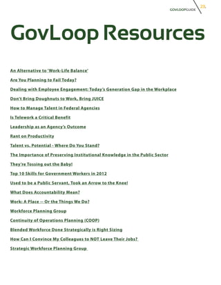 23.
                                                                            GOVLOOPGUIDE




GovLoop Resources
An Alternative to ‘Work-Life Balance’

Are You Planning to Fail Today?

Dealing with Employee Engagement: Today’s Generation Gap in the Workplace

Don’t Bring Doughnuts to Work, Bring JUICE

How to Manage Talent in Federal Agencies

Is Telework a Critical Benefit

Leadership as an Agency’s Outcome

Rant on Productivity

Talent vs. Potential - Where Do You Stand?

The Importance of Preserving Institutional Knowledge in the Public Sector

They’re Tossing out the Baby!

Top 10 Skills for Government Workers in 2012

Used to be a Public Servant, Took an Arrow to the Knee!

What Does Accountability Mean?

Work: A Place -- Or the Things We Do?

Workforce Planning Group

Continuity of Operations Planning (COOP)

Blended Workforce Done Strategically is Right Sizing

How Can I Convince My Colleagues to NOT Leave Their Jobs?

Strategic Workforce Planning Group
 