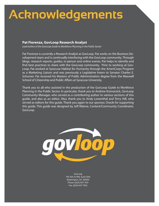 Acknowledgements

 Pat Fiorenza, GovLoop Research Analyst
 Lead Author of the GovLoop Guide to Workforce Planning in the Public Sector

 Pat Fiorenza is currently a Research Analyst at GovLoop. Pat works on the Business De-
 velopment team and is continually interfacing with the GovLoop community. Through
 blogs, research reports, guides, in-person and online events, Pat helps to identify and
 find best practices to share with the GovLoop community. Prior to working at Gov-
 Loop, Pat worked at Syracuse Habitat for Humanity through the AmeriCorps Program
 as a Marketing Liaison and was previously a Legislative Intern to Senator Charles E.
 Schumer. Pat received his Masters of Public Administration degree from the Maxwell
 School of Citizenship and Public Affairs at Syracuse University.

 Thank you to all who assisted in the production of the GovLoop Guide to Workforce
 Planning in the Public Sector. In particular, thank you to Andrew Krzmarzick, GovLoop
 Community Manager, who served as a contributing author to various sections of this
 guide, and also as an editor. Also, thank you to Andy Lowenthal and Terry Hill, who
 served as editors for this guide. Thank you again to our sponsor, Oracle for supporting
 this guide. This guide was designed by Jeff Riberia, Content/Community Coordinator,
 GovLoop.




                                                   GovLoop
                                          734 15th St NW, Suite 500
                                           Washington, DC 20005
                                            Phone: (202) 407-7421
                                             Fax: (202) 407-7501
 