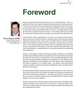 05.
                                                                                              GOVLOOPGUIDE




                                 Foreword
                                 Directing organizational Human Resources is no small feat today. There is a
                                 plethora of issues, from talent shortages to learning styles, from pending retire-
                                 ments to internal politics that can complicate and exasperate both the process-
                                 es and the outcomes. Just as with any business challenge, however, a thought-
                                 ful and well-constructed workforce plan can serve as a strategic guide to help
                                 the HR leader navigate through the storm. The workforce plan also provides
                                 the means and measurements to accurately assess performance along the way.

                                 I have had the unique opportunity in my career to not only create and man-
Steve Beard, SPHR                age the execution of Human Resource workforce plans, but I have also enjoyed
   Strategic Program Director
                                 watching customers do the same across the Public Sector in both the United
    Fusion Cloud Applications
          Oracle Public Sector   States and Canada for 19 years. From my experience as both executor and ob-
                                 server, I have learned that all HR leaders want to accomplish the same three
                                 things: 1) we want to do HR cheaper; 2) we want to do HR more efficiently; 3) we
                                 want to do HR better. A workforce plan is an essential ingredient to recognizing
                                 those objectives.

                                 Oracle is a technology company. We design, develop, manufacture, and deliver
                                 to Public Sector HR organizations, the tools they need to administer and analyze
                                 all things HR. Oracle has a comprehensive Human Capital Management solu-
                                 tion, from integrated talent management to workforce service delivery, from
                                 workforce management to HR analytics. Our HCM solution can be deployed in
                                 the cloud, on-premise, or in a hybrid model – you decide. More government
                                 workers around the world touch Oracle HR applications than any other HR ap-
                                 plication on the planet.

                                 Notwithstanding Oracle’s impressive array of HCM solutions, at the end of the
                                 day, they are just tools. No set of tools can replace the ingenuity, creativity, and
                                 work ethic of the person using them – and that is you. And so I commend you
                                 for your interest in workforce planning and, on behalf of Oracle, wish you a high
                                 degree of success in your endeavor.

                                 Oracle is proud to team with GovLoop to produce the Guide to Workforce Plan-
                                 ning in the Public Sector which serves as a resource to help you build a com-
                                 prehensive workforce plan to achieve your HR goals and align HR strategy with
                                 your organization’s mission.
 