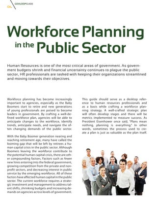 GOVLOOPGUIDE
06.




Workforce Planning
 in the
        Public Sector
Human Resources is one of the most critical areas of government. As govern-
ment budgets shrink and financial uncertainty continues to plague the public
sector, HR professionals are tasked with keeping their organizations streamlined
and moving towards their objectives.




Workforce planning has become increasingly           This guide should serve as a desktop refer-
important to agencies, especially as the Baby        ence to human resources professionals and
Boomers start to retire and new generations          as a basis while crafting a workforce plan-
of young professionals are poised to become          ning strategy. A well-crafted strategic plan
leaders in government. By crafting a well-de-        will often develop stages and there will be
fined workforce plan, agencies will be able to       metrics implemented to measure success. As
anticipate changes to the workforce, identify        President Eisenhower once said, “Plans mean
trends, anticipate needs, and navigate the of-       nothing, planning is everything.” In other
ten changing demands of the public sector.           words, sometimes the process used to cre-
                                                     ate a plan is just as valuable as the plan itself.
With the Baby Boomer generation nearing and
reaching retirement age, many have called the
looming gap that will be left by retirees a hu-
man capital crisis in the public sector. Although
Boomers leaving the workforce contribute to
the potential human capital crisis, there are oth-
er compounding factors. Factors such as fewer
new hires entering into the federal government,
growing competition from the private and non-
profit sectors, and decreasing interest in public
service by the emerging workforce. All of these
factors have affected human capital in the public
sector. The current workforce requires a strate-
gic investment and management to address tal-
ent shifts, shrinking budgets and increasing de-
mands on agencies across levels of government.
 