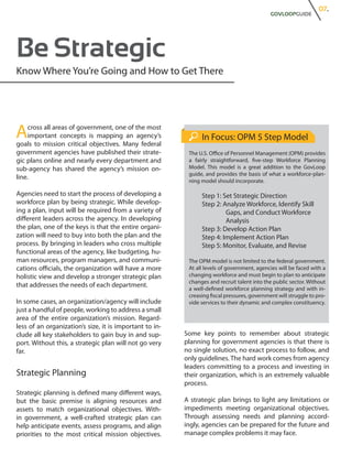 07.
                                                                                             GOVLOOPGUIDE




Be Strategic
Know Where You’re Going and How to Get There




A    cross all areas of government, one of the most
     important concepts is mapping an agency’s
goals to mission critical objectives. Many federal
                                                               In Focus: OPM 5 Step Model
government agencies have published their strate-          The U.S. Office of Personnel Management (OPM) provides
gic plans online and nearly every department and          a fairly straightforward, five-step Workforce Planning
sub-agency has shared the agency’s mission on-            Model. This model is a great addition to the GovLoop
                                                          guide, and provides the basis of what a workforce-plan-
line.
                                                          ning model should incorporate.

Agencies need to start the process of developing a             Step 1: Set Strategic Direction
workforce plan by being strategic. While develop-              Step 2: Analyze Workforce, Identify Skill 	
ing a plan, input will be required from a variety of           	        Gaps, and Conduct Workforce
different leaders across the agency. In developing             	        Analysis
the plan, one of the keys is that the entire organi-           Step 3: Develop Action Plan
zation will need to buy into both the plan and the             Step 4: Implement Action Plan
process. By bringing in leaders who cross multiple             Step 5: Monitor, Evaluate, and Revise
functional areas of the agency, like budgeting, hu-
man resources, program managers, and communi-             The OPM model is not limited to the federal government.
cations officials, the organization will have a more      At all levels of government, agencies will be faced with a
holistic view and develop a stronger strategic plan       changing workforce and must begin to plan to anticipate
                                                          changes and recruit talent into the public sector. Without
that addresses the needs of each department.
                                                          a well-defined workforce planning strategy and with in-
                                                          creasing fiscal pressures, government will struggle to pro-
In some cases, an organization/agency will include        vide services to their dynamic and complex constituency.
just a handful of people, working to address a small
area of the entire organization’s mission. Regard-
less of an organization’s size, it is important to in-
clude all key stakeholders to gain buy in and sup-       Some key points to remember about strategic
port. Without this, a strategic plan will not go very    planning for government agencies is that there is
far.                                                     no single solution, no exact process to follow, and
                                                         only guidelines. The hard work comes from agency
                                                         leaders committing to a process and investing in
Strategic Planning                                       their organization, which is an extremely valuable
                                                         process.
Strategic planning is defined many different ways,
but the basic premise is aligning resources and          A strategic plan brings to light any limitations or
assets to match organizational objectives. With-         impediments meeting organizational objectives.
in government, a well-crafted strategic plan can         Through assessing needs and planning accord-
help anticipate events, assess programs, and align       ingly, agencies can be prepared for the future and
priorities to the most critical mission objectives.      manage complex problems it may face.
 