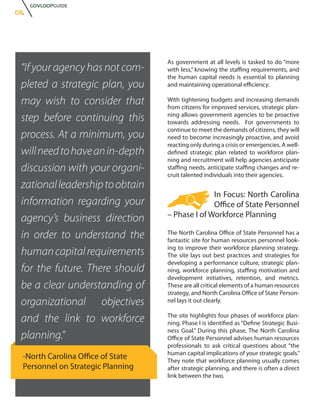 GOVLOOPGUIDE
08.




                                    As government at all levels is tasked to do “more
 “If your agency has not com-       with less,” knowing the staffing requirements, and
                                    the human capital needs is essential to planning
 pleted a strategic plan, you       and maintaining operational efficiency.

 may wish to consider that          With tightening budgets and increasing demands
                                    from citizens for improved services, strategic plan-
 step before continuing this        ning allows government agencies to be proactive
                                    towards addressing needs. For governments to
                                    continue to meet the demands of citizens, they will
 process. At a minimum, you         need to become increasingly proactive, and avoid
                                    reacting only during a crisis or emergencies. A well-
 will need to have an in-depth      defined strategic plan related to workforce plan-
                                    ning and recruitment will help agencies anticipate
 discussion with your organi-       staffing needs, anticipate staffing changes and re-
                                    cruit talented individuals into their agencies.
 zational leadership to obtain
                                                  In Focus: North Carolina
 information regarding your                       Office of State Personnel
                                    – Phase I of Workforce Planning
 agency’s business direction
 in order to understand the         The North Carolina Office of State Personnel has a
                                    fantastic site for human resources personnel look-
                                    ing to improve their workforce planning strategy.
 human capital requirements         The site lays out best practices and strategies for
                                    developing a performance culture, strategic plan-
 for the future. There should       ning, workforce planning, staffing motivation and
                                    development initiatives, retention, and metrics.
 be a clear understanding of        These are all critical elements of a human resources
                                    strategy, and North Carolina Office of State Person-
 organizational objectives          nel lays it out clearly.


 and the link to workforce          The site highlights four phases of workforce plan-
                                    ning. Phase I is identified as “Define Strategic Busi-
                                    ness Goal.” During this phase, The North Carolina
 planning.”                         Office of State Personnel advises human resources
                                    professionals to ask critical questions about “the
                                    human capital implications of your strategic goals.”
  -North Carolina Office of State   They note that workforce planning usually comes
  Personnel on Strategic Planning   after strategic planning, and there is often a direct
                                    link between the two.
 