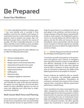 09.
                                                                                          GOVLOOPGUIDE




Be Prepared
Know Your Workforce




T   o craft a well-defined workforce strategy, agen-
    cies must identify who is currently in their
workforce and how the workforce will change. To
                                                          lenge for government is to understand the role of
                                                          each player in the workforce, and how to best an-
                                                          ticipate changes to keep the agency operating effi-
understand what the current workforce looks like,         ciently. In many respects, the challenge for govern-
agencies need to pinpoint the proper data. Col-           ment is to not only address the skill set within the
lecting the proper data is critical to the success of     agency, but also the skills and resources that are
any plan. The data is especially important, as it will    provided by various partnerships with the private
help to identify current workforce needs, and allow       sector. The goal is to find the optimal mix of public
agencies to anticipate future workforce changes.          and private resources to deliver the highest level of
                                                          service to citizens.
Some basic starting points for data collection are
to collect the following information:                     A memo by Peter Orszag, former Director of the Of-
                                                          fice of Budget and Management stated:

     Previous strategic plans                             “Contractors provide vital expertise to the govern-
     Mission and vision statements                        ment and agencies must continue to strengthen
                                                          their acquisition practices so they can take efficient
     Budget reports and financial statements
                                                          and effective advantage of the marketplace to
     Organizational long/short term goals                 meet taxpayer needs. At the same time, agencies
     Any previous organizational studies                  must be alert to situations in which excessive reli-
     Organizational charts                                ance on contractors undermines the ability of the
     Staffing plans                                       federal government to accomplish its missions.”
     Retirement data
                                                          Orszag continues by explaining that an overreli-
     Employees eligible for retirement                    ance on contractors can potentially negatively
                                                          impact the federal workforce. “Overreliance on
In larger organizations and agencies, it will be criti-   contractors can lead to the erosion of the in-house
cal to identify the scope of the data and needs for       capacity that is essential to effective government
the agency. For most agencies, once the key infor-        performance,” stated Orszag.
mation has been identified, agencies can start to
move into collecting new critical data to under-          “Such overreliance has been encouraged by one-
stand their workforce.                                    sided management priorities that have publicly
                                                          rewarded agencies for becoming experts in identi-
Multi-Sector Work Force and Planning                      fying functions to outsource and have ignored the
                                                          costs stemming from loss of institutional knowl-
Across government, public sector employees and            edge and capability and from inadequate manage-
private sector corporations enter into partnerships       ment of contracted activities. Too often agencies
to help provide services for government. A chal-          neglect the investments in human capital plan-
 