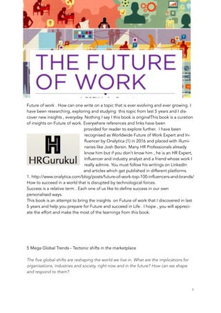 Future of work . How can one write on a topic that is ever evolving and ever growing. I
have been researching, exploring and studying this topic from last 5 years and I dis-
cover new insights , everyday. Nothing I say I this book is originalThis book is a curation
of insights on Future of work. Everywhere references and links have been
provided for reader to explore further. I have been
recognised as Worldwide Future of Work Expert and In-
fluencer by Onalytica (1) in 2016 and placed with illumi-
naries like Josh Bersin. Many HR Professionals already
know him but if you don’t know him , he is an HR Expert,
Influencer and industry analyst and a friend whose work I
really admire. You must follow his writings on LinkedIn
and articles which get published in different platforms.
1. http://www.onalytica.com/blog/posts/future-of-work-top-100-influencers-and-brands/
How to succeed in a world that is disrupted by technological forces.
Success is a relative term . Each one of us like to define success in our own
personalised ways.
This book is an attempt to bring the insights on Future of work that I discovered in last
5 years and help you prepare for Future and succeed in Life . I hope , you will appreci-
ate the effort and make the most of the learnings from this book.
5 Mega Global Trends - Tectonic shifts in the marketplace
The five global shifts are reshaping the world we live in. What are the implications for
organisations, industries and society, right now and in the future? How can we shape
and respond to them?
	 	 1
 