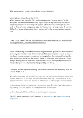 76% women expect to rise to senior levels in the organization.
Looking to the future, Generation Z (4)
When his series was started in 2011, millennials were the “new generation” in the
workplace and we wondered what their impact might be. By now, either through our
day-to-day experience of working side-by-side with millennials, or through research
such as this, we have a pretty good idea. It is the next wave of employees—Generation
Z (GenZ), or as some have called them, “centennials”—that is starting to attract atten-
tion.
Link 4. https://www2.deloitte.com/global/en/pages/about-deloitte/articles/millennial-
survey-generation-z-welcomed.html#generation-z
When asked what guidance Millennials would give the next generation—based on their
own early career experiences—the main areas of advice were:Learn as much as possi-
ble: Begin your career open-minded and be ready to learn from others.Work hard: Do
your best and do not be lazy. Be patient: Take your time when entering the workforce
and go step-by-step. Be dedicated: Be committed to succeeding and persevering. Be
flexible: Be open and adaptable to change and try new things. 
Unilever Is another organisation along with IBM and Microsoft that is Winning With Mil-
lennials And Gen Z.
We had to ensure we had a digital hiring process, but one that that felt very human, not
robotic, and it had to be better and more efficient at selecting candidates than an in-
person interview.” - Unilever’s Director of HR Services on attracting the millennial talent.
Unilever’s new Digital hiring process: a system that saves $1 million/year, decreases hir-
ing time by 83%, and appeals to a new generation of employees.
Unilever has nailed Millennial hiring by digitising their processes.
By 2020, research suggests that 50 per cent of the workforce will have millennials as
employees
	 	 11
 