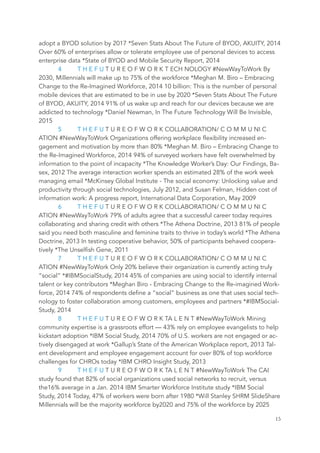 adopt a BYOD solution by 2017 *Seven Stats About The Future of BYOD, AKUITY, 2014
Over 60% of enterprises allow or tolerate employee use of personal devices to access
enterprise data *State of BYOD and Mobile Security Report, 2014
4 T H E F U T U R E O F W O R K T ECH NOLOGY #NewWayToWork By
2030, Millennials will make up to 75% of the workforce *Meghan M. Biro – Embracing
Change to the Re-Imagined Workforce, 2014 10 billion: This is the number of personal
mobile devices that are estimated to be in use by 2020 *Seven Stats About The Future
of BYOD, AKUITY, 2014 91% of us wake up and reach for our devices because we are
addicted to technology *Daniel Newman, In The Future Technology Will Be Invisible,
2015
5 T H E F U T U R E O F W O R K COLLABORATION/ C O M M U NI C
ATION #NewWayToWork Organizations offering workplace flexibility increased en-
gagement and motivation by more than 80% *Meghan M. Biro – Embracing Change to
the Re-Imagined Workforce, 2014 94% of surveyed workers have felt overwhelmed by
information to the point of incapacity *The Knowledge Worker’s Day: Our Findings, Ba-
sex, 2012 The average interaction worker spends an estimated 28% of the work week
managing email *McKinsey Global Institute - The social economy: Unlocking value and
productivity through social technologies, July 2012, and Susan Felman, Hidden cost of
information work: A progress report, International Data Corporation, May 2009
6 T H E F U T U R E O F W O R K COLLABORATION/ C O M M U NI C
ATION #NewWayToWork 79% of adults agree that a successful career today requires
collaborating and sharing credit with others *The Athena Doctrine, 2013 81% of people
said you need both masculine and feminine traits to thrive in today’s world *The Athena
Doctrine, 2013 In testing cooperative behavior, 50% of participants behaved coopera-
tively *The Unselfish Gene, 2011
7 T H E F U T U R E O F W O R K COLLABORATION/ C O M M U NI C
ATION #NewWayToWork Only 20% believe their organization is currently acting truly
“social” *#IBMSocialStudy, 2014 45% of companies are using social to identify internal
talent or key contributors *Meghan Biro - Embracing Change to the Re-imagined Work-
force, 2014 74% of respondents define a “social” business as one that uses social tech-
nology to foster collaboration among customers, employees and partners *#IBMSocial-
Study, 2014
8 T H E F U T U R E O F W O R K TA L E N T #NewWayToWork Mining
community expertise is a grassroots effort — 43% rely on employee evangelists to help
kickstart adoption *IBM Social Study, 2014 70% of U.S. workers are not engaged or ac-
tively disengaged at work *Gallup’s State of the American Workplace report, 2013 Tal-
ent development and employee engagement account for over 80% of top workforce
challenges for CHROs today *IBM CHRO Insight Study, 2013
9 T H E F U T U R E O F W O R K TA L E N T #NewWayToWork The CAI
study found that 82% of social organizations used social networks to recruit, versus
the16% average in a Jan. 2014 IBM Smarter Workforce Institute study *IBM Social
Study, 2014 Today, 47% of workers were born after 1980 *Will Stanley SHRM SlideShare
Millennials will be the majority workforce by2020 and 75% of the workforce by 2025
	 	 15
 