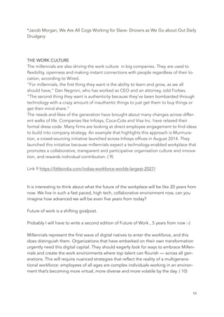 *Jacob Morgan, We Are All Cogs Working for Slave- Drovers as We Go about Out Daily
Drudgery
THE WORK CULTURE
The millennials are also driving the work culture  in big companies. They are used to
flexibility, openness and making instant connections with people regardless of their lo-
cation, according to Wired.
“For millennials, the first thing they want is the ability to learn and grow, as we all
should have,” Dan Negroni, who has worked as CEO and an attorney, told Forbes.
“The second thing they want is authenticity because they’ve been bombarded through
technology with a crazy amount of inauthentic things to just get them to buy things or
get their mind share.”
The needs and likes of the generation have brought about many changes across differ-
ent walks of life. Companies like Infosys, Coca-Cola and Visa Inc. have relaxed their
formal dress code. Many firms are looking at direct employee engagement to find ideas
to build into company strategy. An example that highlights this approach is Murmura-
tion, a crowd-sourcing initiative launched across Infosys offices in August 2014. They
launched this initiative because millennials expect a technology-enabled workplace that
promotes a collaborative, transparent and participative organisation culture and innova-
tion, and rewards individual contribution. ( 9)
Link 9 https://littleindia.com/indias-workforce-worlds-largest-2027/
It is interesting to think about what the future of the workplace will be like 20 years from
now. We live in such a fast paced, high tech, collaborative environment now, can you
imagine how advanced we will be even five years from today?
Future of work is a shifting goalpost.
Probably I will have to write a second edition of Future of Work , 5 years from now :-)
Millennials represent the first wave of digital natives to enter the workforce, and this
does distinguish them. Organizations that have embarked on their own transformation
urgently need this digital capital. They should eagerly look for ways to embrace Millen-
nials and create the work environments where top talent can flourish — across all gen-
erations. This will require nuanced strategies that reflect the reality of a multigenera-
tional workforce: employees of all ages are complex individuals working in an environ-
ment that’s becoming more virtual, more diverse and more volatile by the day. ( 10)
	 	 16
 