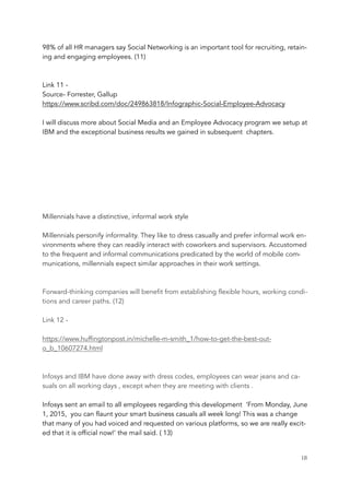 98% of all HR managers say Social Networking is an important tool for recruiting, retain-
ing and engaging employees. (11)
Link 11 -
Source- Forrester, Gallup
https://www.scribd.com/doc/249863818/Infographic-Social-Employee-Advocacy
I will discuss more about Social Media and an Employee Advocacy program we setup at
IBM and the exceptional business results we gained in subsequent chapters.
Millennials have a distinctive, informal work style
Millennials personify informality. They like to dress casually and prefer informal work en-
vironments where they can readily interact with coworkers and supervisors. Accustomed
to the frequent and informal communications predicated by the world of mobile com-
munications, millennials expect similar approaches in their work settings.
Forward-thinking companies will benefit from establishing flexible hours, working condi-
tions and career paths. (12)
Link 12 -
https://www.huffingtonpost.in/michelle-m-smith_1/how-to-get-the-best-out-
o_b_10607274.html
Infosys and IBM have done away with dress codes, employees can wear jeans and ca-
suals on all working days , except when they are meeting with clients .
Infosys sent an email to all employees regarding this development ‘From Monday, June
1, 2015, you can flaunt your smart business casuals all week long! This was a change
that many of you had voiced and requested on various platforms, so we are really excit-
ed that it is official now!’ the mail said. ( 13)
	 	 18
 