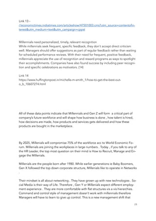 Link 13 -
//economictimes.indiatimes.com/articleshow/47501003.cms?utm_source=contentofin-
terest&utm_medium=text&utm_campaign=cppst
Millennials need personalized, timely, relevant recognition
While millennials seek frequent, specific feedback, they don't accept direct criticism
well. Managers should offer suggestions as part of regular feedback rather than waiting
for scheduled performance reviews. With their need for frequent, positive feedback,
millennials appreciate the use of recognition and reward programs as ways to spotlight
their accomplishments. Companies have also found success by including peer recogni-
tion and specific celebrations as motivators. (14)
Link 14
https://www.huffingtonpost.in/michelle-m-smith_1/how-to-get-the-best-out-
o_b_10607274.html
All of these data points indicate that Millennials and Gen Z will form a critical part of
company’s future workforce and will shape how business is done , how talent is hired,
how decisions are made, how products and services gets delivered and how these
products are bought in the marketplace.
By 2025, Millenials will compromise 75% of the workforce acc to World Economic Fo-
rum. Millenials are joining the workplaces in large numbers . Today , if you talk to any of
the HR Leader, the top most question on their mind is How to Recruit, Manage and En-
gage the Millenials.
 
Millenials are the people born after 1980. While earlier generations ie Baby Boomers,
Gen X followed the top down corporate structure, Millenials like to operate in Networks
.
 
Their mindset is all about networking . They have grown up with new technologies . So-
cial Media is their way of Life. Therefore , Gen Y or Millenials expect different employ-
ment experience . They are more comfortable with flat structures vis a vis hierarchies.
Command and control style of management doesn’t work with millennials therefore
Managers will have to learn to give up control. This is a new management shift that
	 	 19
 