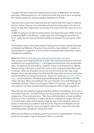 managers will have to deal with caused by rising number of Millenials in the working
population. Millenials grew up in an environment where they have a say in everything
from electing Leaders to choosing vacation destination for Family.
 
They want their voices to be heard and have the need to have their inputs in collective
decision making. They are not comfortable with decisions being taken at the top and
thrown at them which affects their lives directly. The need to lend their share of voice is
greater.
At IBM, the policy to use Uber for transportation was shaped because a Millenial wrote
a blog that UBER is cost effective . Leaders took note of his blogpost and within 24
hours , policy decision was accordingly modified and adjusted. You cant ignore millen-
nials .
 
The employer culture, salary, every aspect of working environment is openly discussed
at Glassdoor by Millenials. If they don’t like something, they highlight it . Leaders are
paying attention to glassdoor in terms of what is being said about their Brand, culture,
management, leadership.   
 
Millennials thrive on fresh goals and challenges to keep them motivated
They embrace technology just like fish to water. Their working lives doesn’t have 9 to 6
schedule but are connected 24 by 7 . In this hyperconnected world, they demand flexi-
bility – the ability to do work anytime, anywhere. Hence more companies are offering
Telecommuting or flexi work or work from home to their employees especially as seen
in startups . When you let people control how and where they do their jobs, magic
happens. Some new age startups have lean and flat organization structures and achieve
operational efficiency and high productivity . Guess the number of employees at What-
sapp - just 55 employees , Facebook acquired Whatsapp for for $19 billion with 900
million user base. What a SuccessStory ! Can any Corporate mimic what Whatsapp 55
Employees achieved ? There is no shortage of Talent in Corporates , then why do star-
tups excel wrt innovation whereas traditional companies with rich legacy lag behind .
 
Millenials have also started occupying Leadership positions at workplaces. So we see, a
new breed of startups , and fresh thinking coming up at big corporates. They bring new
perspectives of how work gets done . They have underlying desire to shape workplace
policies, to make a contribution, to play a role which contributes to society. Their com-
munication style is open and transparent. They are open to be mentored , place em-
phasis on networking to succeed at work and at life. They demand flexibility and use
mobile phone and apps for routine and specific tasks. In fact , they are the ones who
are building these new apps for making lives easier.
 
Millennials are different and shaping up the Future of work and workplaces. It wont be
prudent of any Leader to ignore this pool of Talent, to move the
	 	 20
 