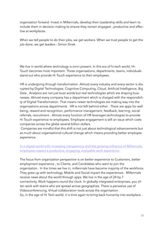 organization forward. Invest in Millennials, develop their Leadership skills and learn to
include them in decision making to ensure they remain engaged , productive and effec-
tive at workplaces.
 
When we tell people to do their jobs, we get workers. When we trust people to get the
job done, we get leaders - Simon Sinek
 
We live in world where technology is omni present. In this era of hi-tech world, Hi-
Touch becomes most important. Those organisations, departments, teams, individuals
stand out who provide Hi Touch experience to their employees. 
HR is undergoing through transformation .Almost every industry and every sector is dis-
rupted by Digital Technologies. Cognitive Computing, Cloud, Artificial Intelligence, Big
Data , Analytics are not just buzz words but real technologies which are shaping busi-
nesses. Almost every company has a department which is charged with the responsibili-
ty of Digital Transformation. That means newer technologies are making way into the
organisations across departments . HR is not left behind either . There are apps for well
being, reward and recognition, performance management, feedback, learning, social
referrals, recruitment . Almost every function of HR leverages technologies to provide
Hi Touch experience to employees. Employee engagement is still an issue which costs
companies across the globe several billion dollars. 
 Companies are mindful that this shift is not just about technological advancements but
as much about organisational cultural change which means providing better employee
experience. 
In a digital world with increasing transparency and the growing influence of Millennials,
employees expect a productive, engaging, enjoyable work experience 
The focus from organization perspective is on better experience to Customers, better
employment experience , to Clients, and Candidates who want to join the
organization . In the times we live in, millennials have become majority of the workforce.
They grew up with technology. Mobile and Social impact the experiences . Millennials
receive news about the world through apps. We live in the age of 24 by 7
connectivity. Work happens round the clock. In globally integrated enterprises, you of-
ten work with teams who are spread across geographies. There is pervasive use of
Videoconferencing, Virtual collaboration tools across the organisation. 
So, in the age of Hi Tech world, it is time again to bring back humanity into workplace . 
	 	 21
 
