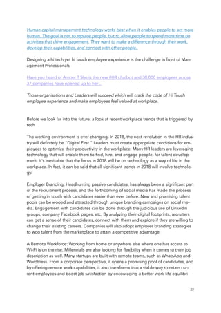 Human capital management technology works best when it enables people to act more
human. The goal is not to replace people, but to allow people to spend more time on
activities that drive engagement. They want to make a difference through their work,
develop their capabilities, and connect with other people. 
Designing a hi tech yet hi touch employee experience is the challenge in front of Man-
agement Professionals 
Have you heard of Amber ? She is the new #HR chatbot and 30,000 employees across
37 companies have opened up to her . 
Those organisations and Leaders will succeed which will crack the code of Hi Touch
employee experience and make employees feel valued at workplace. 
Before we look far into the future, a look at recent workplace trends that is triggered by
tech
The working environment is ever-changing. In 2018, the next revolution in the HR indus-
try will definitely be "Digital First." Leaders must create appropriate conditions for em-
ployees to optimize their productivity in the workplace. Many HR leaders are leveraging
technology that will enable them to find, hire, and engage people, for talent develop-
ment. It's inevitable that the focus in 2018 will be on technology as a way of life in the
workplace. In fact, it can be said that all significant trends in 2018 will involve technolo-
gy.
 
Employer Branding: Headhunting passive candidates, has always been a significant part
of the recruitment process, and the forthcoming of social media has made the process
of getting in touch with candidates easier than ever before. New and promising talent
pools can be wooed and attracted through unique branding campaigns on social me-
dia. Engagement with candidates can be done through the judicious use of LinkedIn
groups, company Facebook pages, etc. By analyzing their digital footprints, recruiters
can get a sense of their candidates, connect with them and explore if they are willing to
change their existing careers. Companies will also adopt employer branding strategies
to woo talent from the marketplace to attain a competitive advantage.
 
A Remote Workforce: Working from home or anywhere else where one has access to
Wi-Fi is on the rise. Millennials are also looking for flexibility when it comes to their job
description as well. Many startups are built with remote teams, such as WhatsApp and
WordPress. From a corporate perspective, it opens a promising pool of candidates, and
by offering remote work capabilities, it also transforms into a viable way to retain cur-
rent employees and boost job satisfaction by encouraging a better work-life equilibri-
	 	 22
 