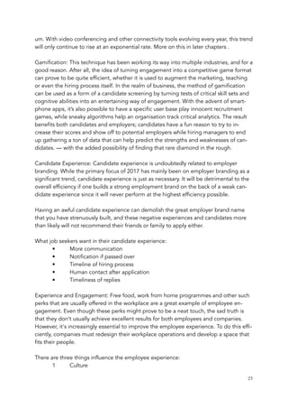 um. With video conferencing and other connectivity tools evolving every year, this trend
will only continue to rise at an exponential rate. More on this in later chapters .
 
Gamification: This technique has been working its way into multiple industries, and for a
good reason. After all, the idea of turning engagement into a competitive game format
can prove to be quite efficient, whether it is used to augment the marketing, teaching
or even the hiring process itself. In the realm of business, the method of gamification
can be used as a form of a candidate screening by turning tests of critical skill sets and
cognitive abilities into an entertaining way of engagement. With the advent of smart-
phone apps, it’s also possible to have a specific user base play innocent recruitment
games, while sneaky algorithms help an organisation track critical analytics. The result
benefits both candidates and employers; candidates have a fun reason to try to in-
crease their scores and show off to potential employers while hiring managers to end
up gathering a ton of data that can help predict the strengths and weaknesses of can-
didates. — with the added possibility of finding that rare diamond in the rough.
 
Candidate Experience: Candidate experience is undoubtedly related to employer
branding. While the primary focus of 2017 has mainly been on employer branding as a
significant trend, candidate experience is just as necessary. It will be detrimental to the
overall efficiency if one builds a strong employment brand on the back of a weak can-
didate experience since it will never perform at the highest efficiency possible.
 
Having an awful candidate experience can demolish the great employer brand name
that you have strenuously built, and these negative experiences and candidates more
than likely will not recommend their friends or family to apply either.
 
What job seekers want in their candidate experience:
• More communication
• Notification if passed over
• Timeline of hiring process
• Human contact after application
• Timeliness of replies
 
Experience and Engagement: Free food, work from home programmes and other such
perks that are usually offered in the workplace are a great example of employee en-
gagement. Even though these perks might prove to be a neat touch, the sad truth is
that they don’t usually achieve excellent results for both employees and companies.
However, it's increasingly essential to improve the employee experience. To do this effi-
ciently, companies must redesign their workplace operations and develop a space that
fits their people.
 
There are three things influence the employee experience:
1 Culture
	 	 23
 